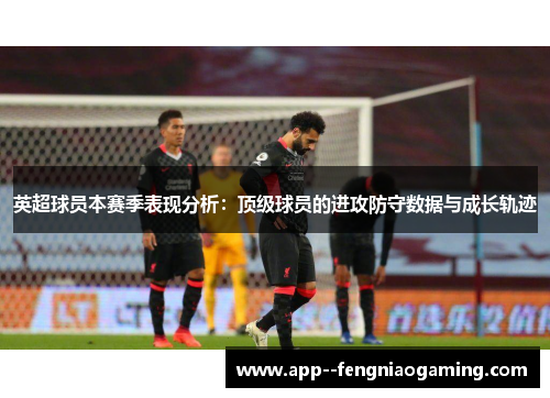 英超球员本赛季表现分析:顶级球员的进攻防守数据与成长轨迹 英超球员本赛季表现分析:顶级球员的进攻防守数据与成长轨迹