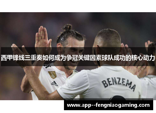 西甲锋线三重奏如何成为争冠关键因素球队成功的核心动力