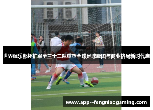 世界俱乐部杯扩军至三十二队重塑全球足球版图与商业格局新时代启