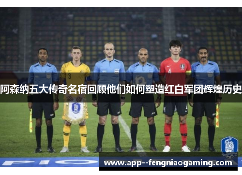 阿森纳五大传奇名宿回顾他们如何塑造红白军团辉煌历史