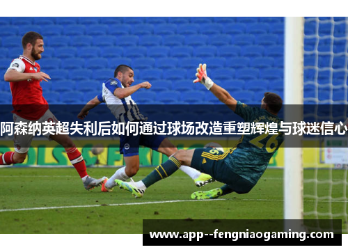 阿森纳英超失利后如何通过球场改造重塑辉煌与球迷信心